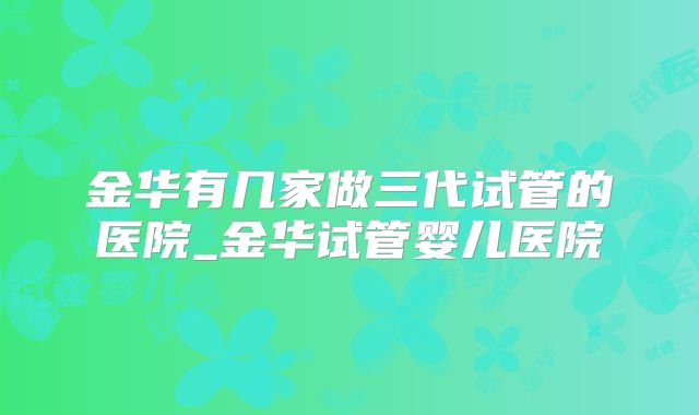 金华有几家做三代试管的医院_金华试管婴儿医院
