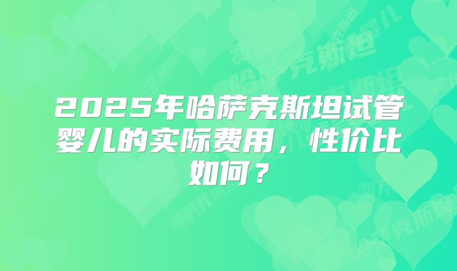 2025年哈萨克斯坦试管婴儿的实际费用，性价比如何？
