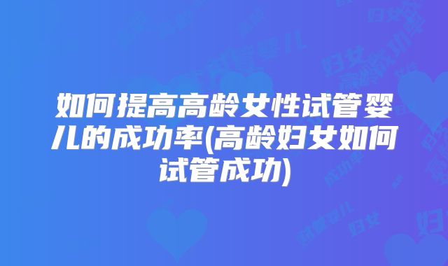 如何提高高龄女性试管婴儿的成功率(高龄妇女如何试管成功)