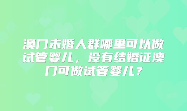 澳门未婚人群哪里可以做试管婴儿，没有结婚证澳门可做试管婴儿？