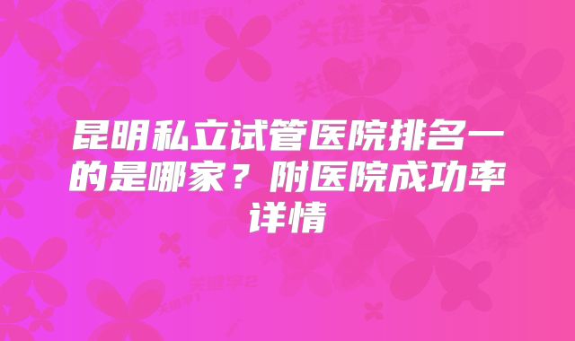 昆明私立试管医院排名一的是哪家?附医院成功率详情