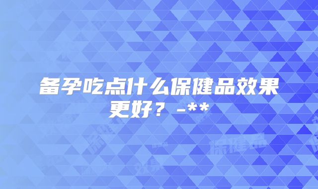 备孕吃点什么保健品效果更好？-**