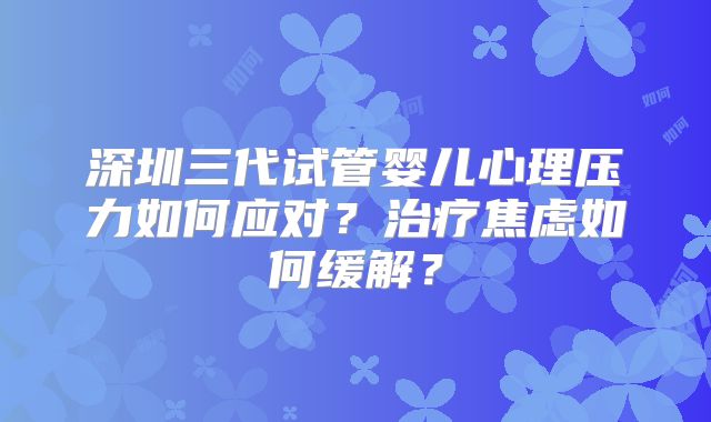 深圳三代试管婴儿心理压力如何应对？治疗焦虑如何缓解？