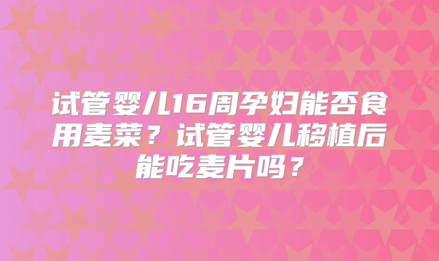试管婴儿16周孕妇能否食用麦菜?试管婴儿移植后能吃麦片吗?