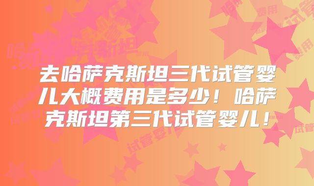 去哈萨克斯坦三代试管婴儿大概费用是多少！哈萨克斯坦第三代试管婴儿！