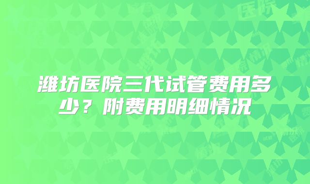 潍坊医院三代试管费用多少？附费用明细情况