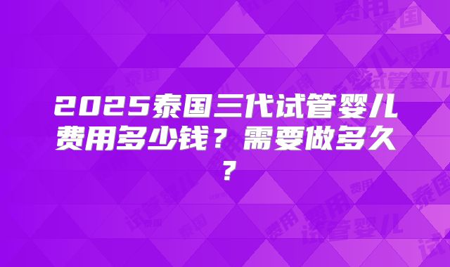 2025泰国三代试管婴儿费用多少钱？需要做多久？