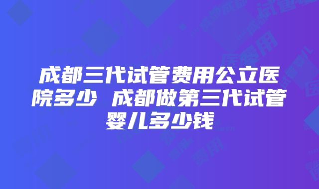 成都三代试管费用公立医院多少 成都做第三代试管婴儿多少钱