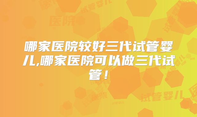 哪家医院较好三代试管婴儿,哪家医院可以做三代试管！