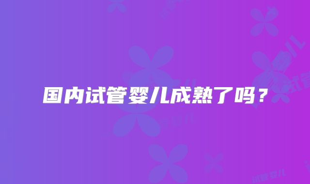 国内试管婴儿成熟了吗？