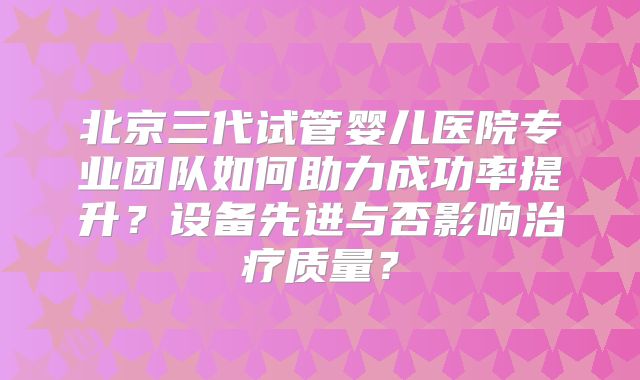 北京三代试管婴儿医院专业团队如何助力成功率提升？设备先进与否影响治疗质量？