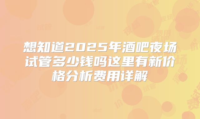 想知道2025年酒吧夜场试管多少钱吗这里有新价格分析费用详解