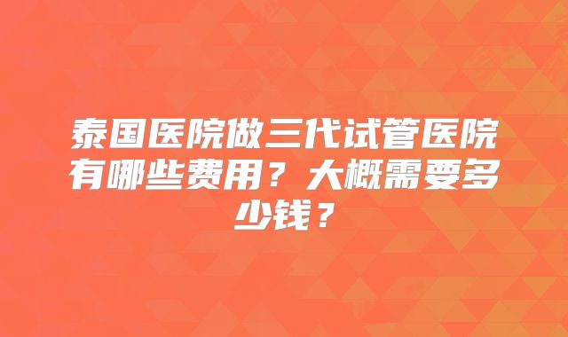 泰国医院做三代试管医院有哪些费用？大概需要多少钱？