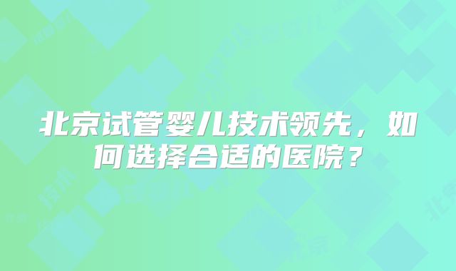 北京试管婴儿技术领先,如何选择合适的医院?