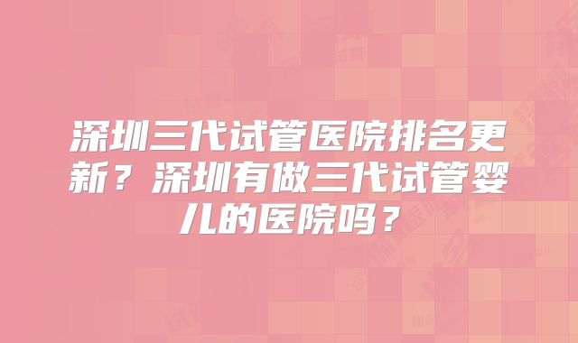 深圳三代试管医院排名更新？深圳有做三代试管婴儿的医院吗？