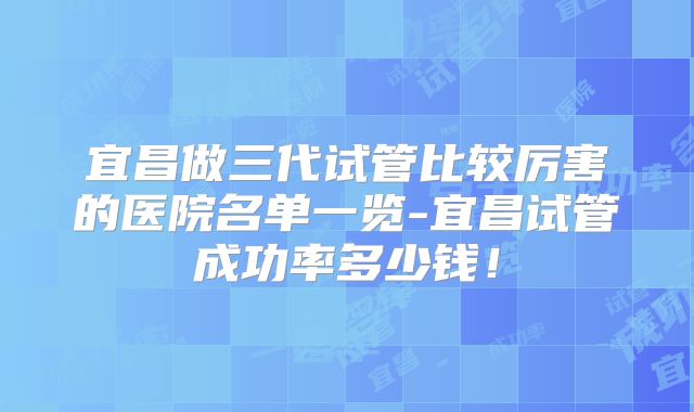 宜昌做三代试管比较厉害的医院名单一览-宜昌试管成功率多少钱！