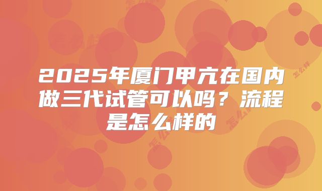 2025年厦门甲亢在国内做三代试管可以吗？流程是怎么样的