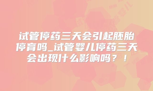 试管停药三天会引起胚胎停育吗_试管婴儿停药三天会出现什么影响吗？！