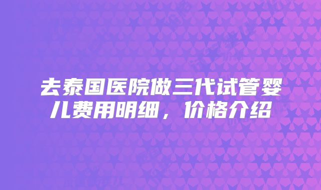 去泰国医院做三代试管婴儿费用明细，价格介绍