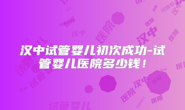 汉中试管婴儿初次成功-试管婴儿医院多少钱！