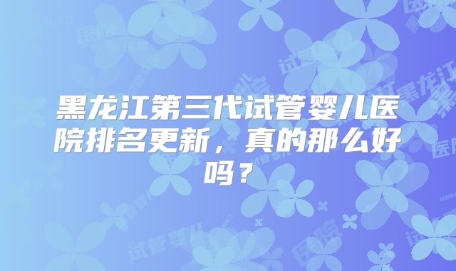 黑龙江第三代试管婴儿医院排名更新，真的那么好吗？