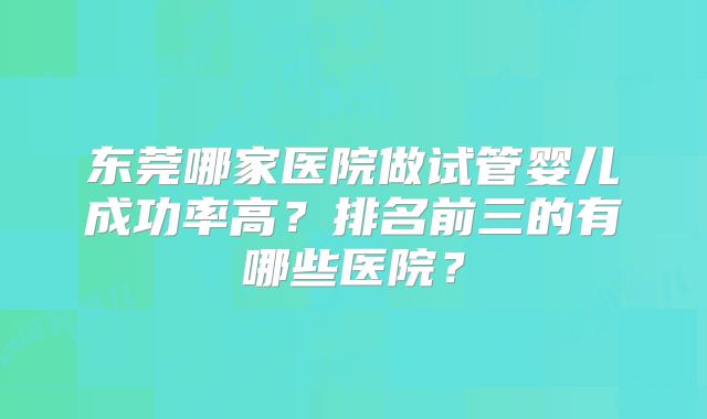 东莞哪家医院做试管婴儿成功率高？排名前三的有哪些医院？