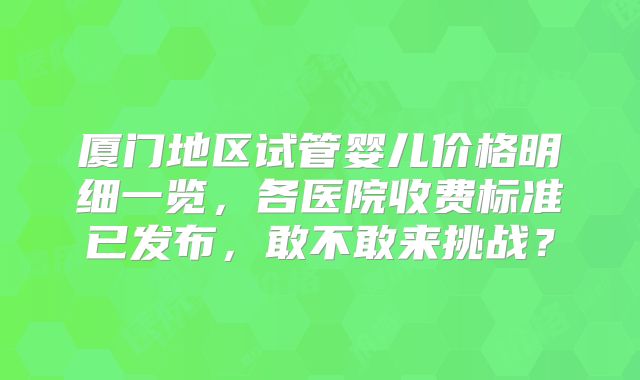 厦门地区试管婴儿价格明细一览，各医院收费标准已发布，敢不敢来挑战？