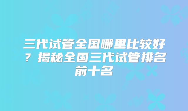 三代试管全国哪里比较好？揭秘全国三代试管排名前十名