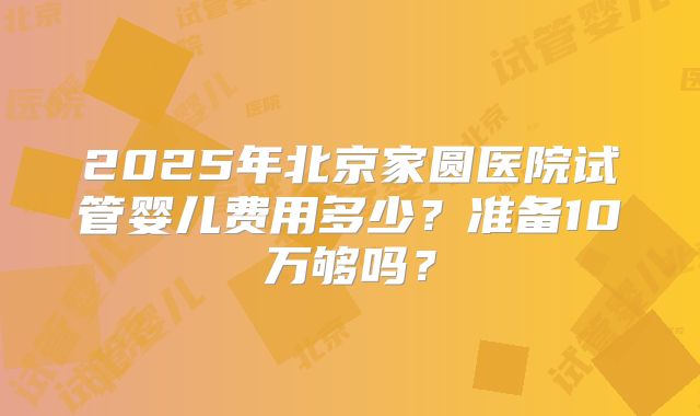 2025年北京家圆医院试管婴儿费用多少?准备10万够吗?