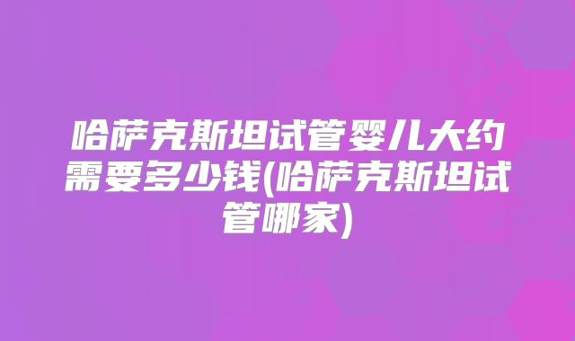 哈萨克斯坦试管婴儿大约需要多少钱(哈萨克斯坦试管哪家)