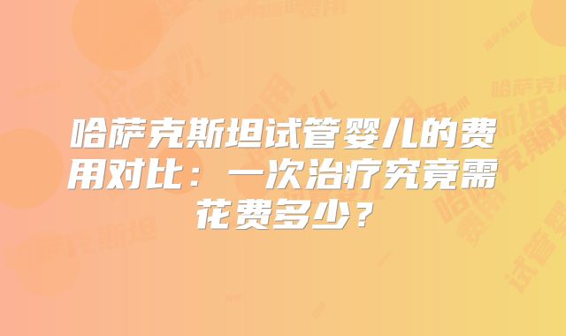 哈萨克斯坦试管婴儿的费用对比：一次治疗究竟需花费多少？