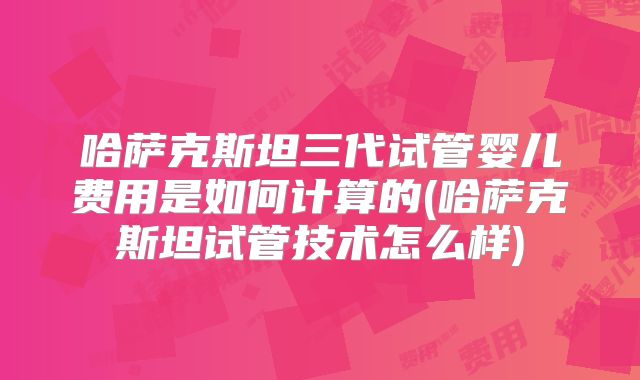 哈萨克斯坦三代试管婴儿费用是如何计算的(哈萨克斯坦试管技术怎么样)