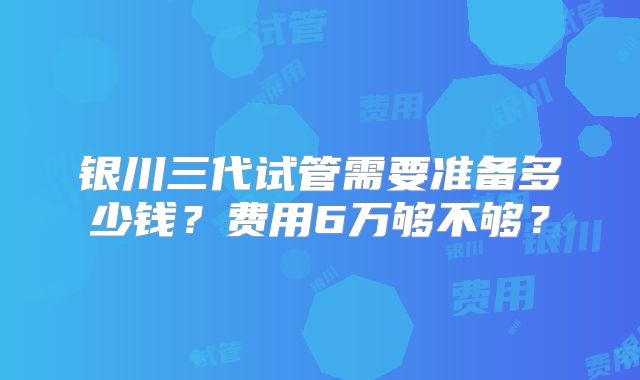 银川三代试管需要准备多少钱?费用6万够不够?