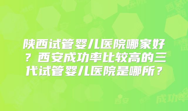 陕西试管婴儿医院哪家好？西安成功率比较高的三代试管婴儿医院是哪所？