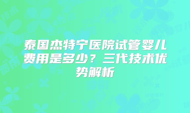 泰国杰特宁医院试管婴儿费用是多少?三代技术优势解析