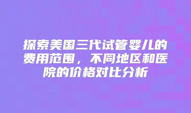探索美国三代试管婴儿的费用范围，不同地区和医院的价格对比分析
