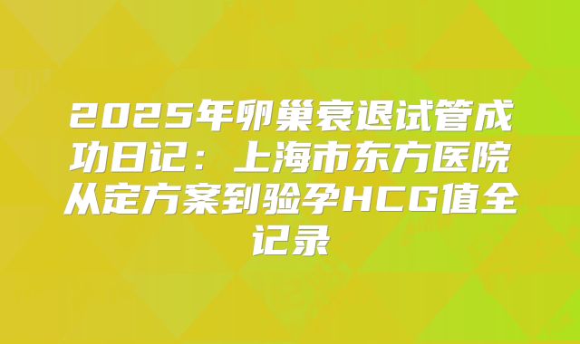 2025年卵巢衰退试管成功日记：上海市东方医院从定方案到验孕HCG值全记录