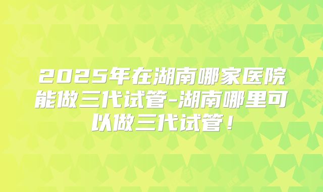 2025年在湖南哪家医院能做三代试管-湖南哪里可以做三代试管！