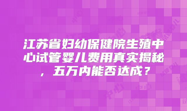 江苏省妇幼保健院生殖中心试管婴儿费用真实揭秘，五万内能否达成？