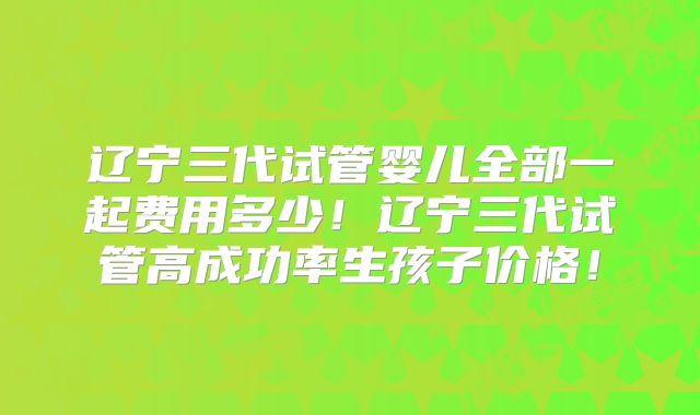 辽宁三代试管婴儿全部一起费用多少!辽宁三代试管高成功率生孩子价格!