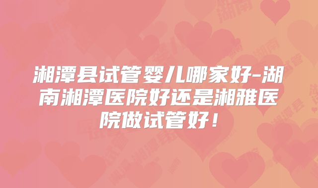 湘潭县试管婴儿哪家好-湖南湘潭医院好还是湘雅医院做试管好！
