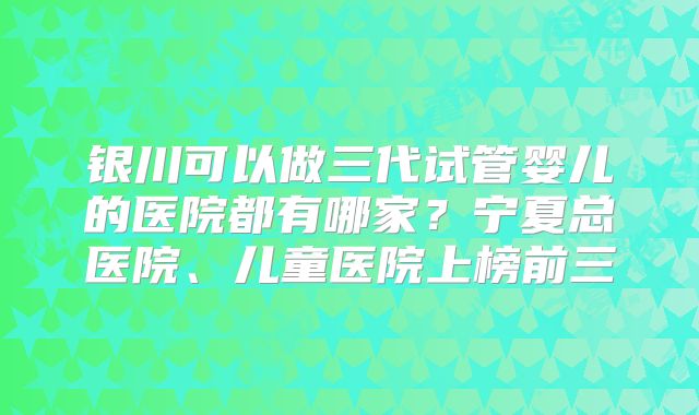 银川可以做三代试管婴儿的医院都有哪家？宁夏总医院、儿童医院上榜前三