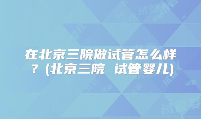 在北京三院做试管怎么样？(北京三院 试管婴儿)