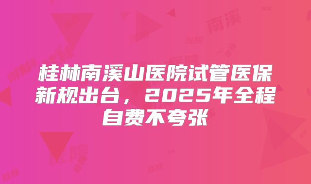 桂林南溪山医院试管医保新规出台，2025年全程自费不夸张