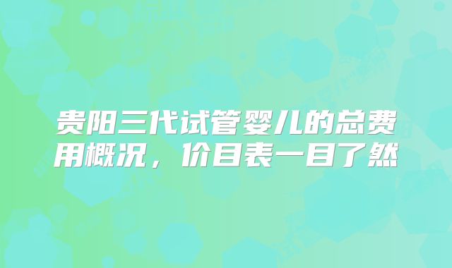 贵阳三代试管婴儿的总费用概况，价目表一目了然