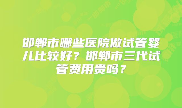 邯郸市哪些医院做试管婴儿比较好?邯郸市三代试管费用贵吗?