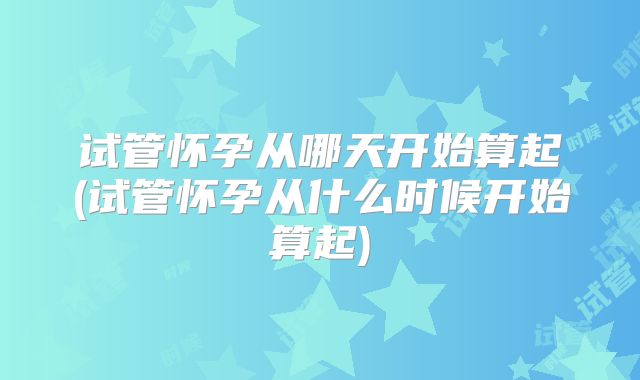 试管怀孕从哪天开始算起(试管怀孕从什么时候开始算起)