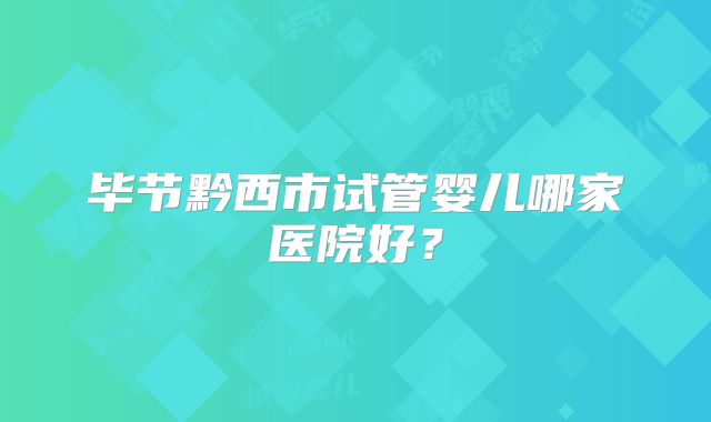 毕节黔西市试管婴儿哪家医院好？
