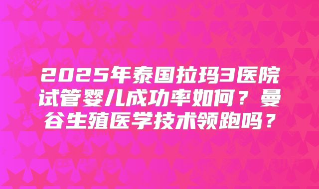 2025年泰国拉玛3医院试管婴儿成功率如何？曼谷生殖医学技术领跑吗？