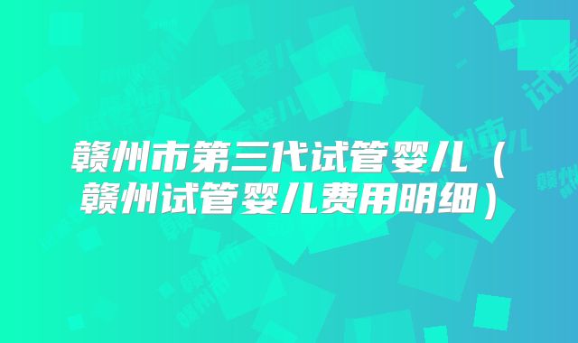 赣州市第三代试管婴儿（赣州试管婴儿费用明细）